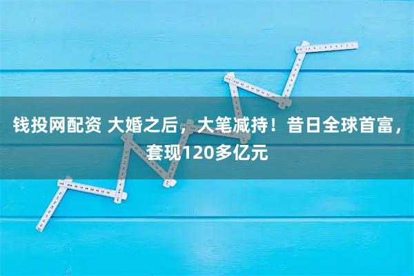 钱投网配资 大婚之后，大笔减持！昔日全球首富，套现120多亿元