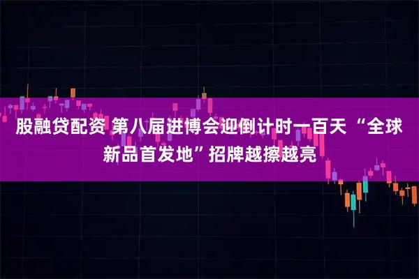 股融贷配资 第八届进博会迎倒计时一百天 “全球新品首发地”招牌越擦越亮
