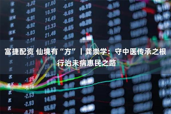 富捷配资 仙境有“方”丨龚崇学：守中医传承之根 行治未病惠民之路