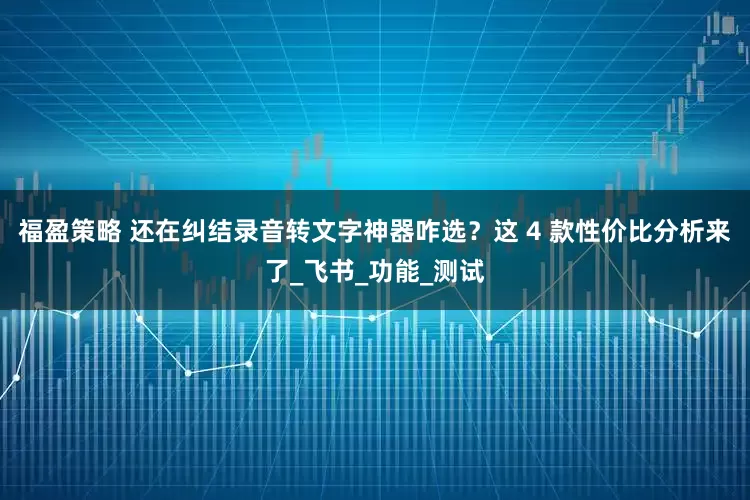 福盈策略 还在纠结录音转文字神器咋选？这 4 款性价比分析来了_飞书_功能_测试