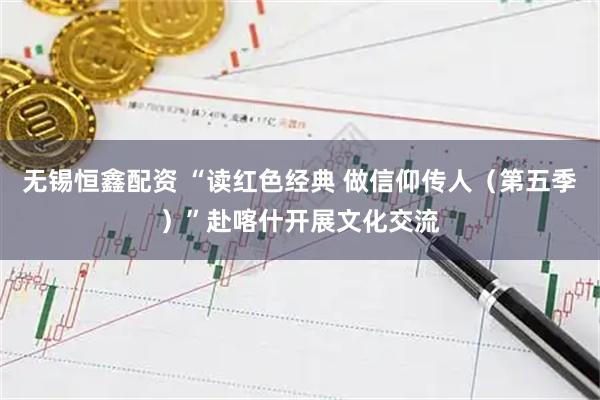 无锡恒鑫配资 “读红色经典 做信仰传人（第五季）”赴喀什开展文化交流