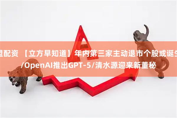 盟配资 【立方早知道】年内第三家主动退市个股或诞生/OpenAI推出GPT-5/清水源迎来新董秘