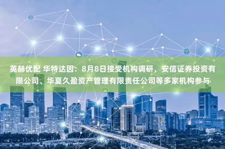 英赫优配 华特达因：8月8日接受机构调研，安信证券投资有限公司、华夏久盈资产管理有限责任公司等多家机构参与