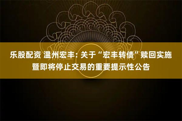 乐股配资 温州宏丰: 关于“宏丰转债”赎回实施暨即将停止交易的重要提示性公告