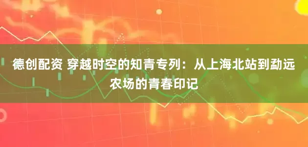 德创配资 穿越时空的知青专列：从上海北站到勐远农场的青春印记