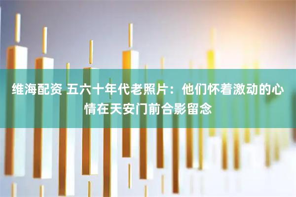 维海配资 五六十年代老照片：他们怀着激动的心情在天安门前合影留念