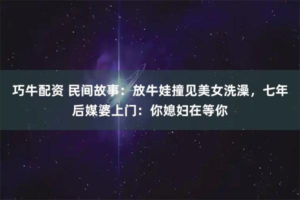 巧牛配资 民间故事：放牛娃撞见美女洗澡，七年后媒婆上门：你媳妇在等你