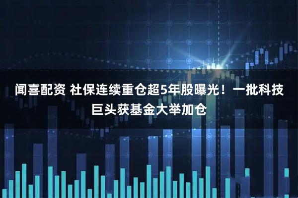闻喜配资 社保连续重仓超5年股曝光！一批科技巨头获基金大举加仓