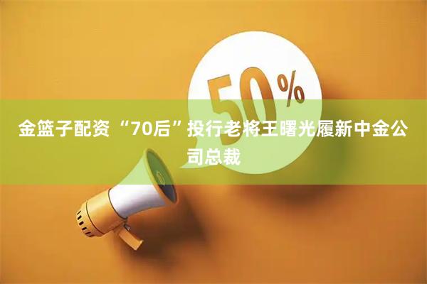 金篮子配资 “70后”投行老将王曙光履新中金公司总裁