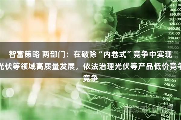 智富策略 两部门：在破除“内卷式”竞争中实现光伏等领域高质量发展，依法治理光伏等产品低价竞争