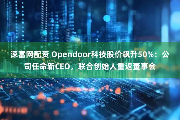 深富网配资 Opendoor科技股价飙升50%：公司任命新CEO，联合创始人重返董事会