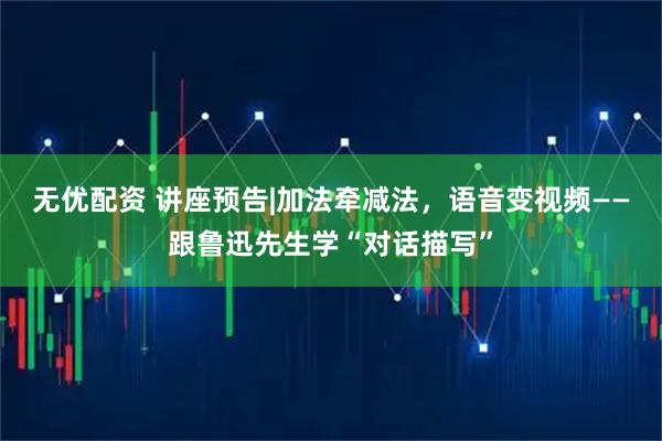 无优配资 讲座预告|加法牵减法，语音变视频——跟鲁迅先生学“对话描写”