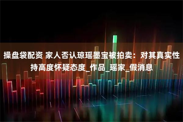 操盘袋配资 家人否认琼瑶墨宝被拍卖：对其真实性持高度怀疑态度_作品_瑶家_假消息