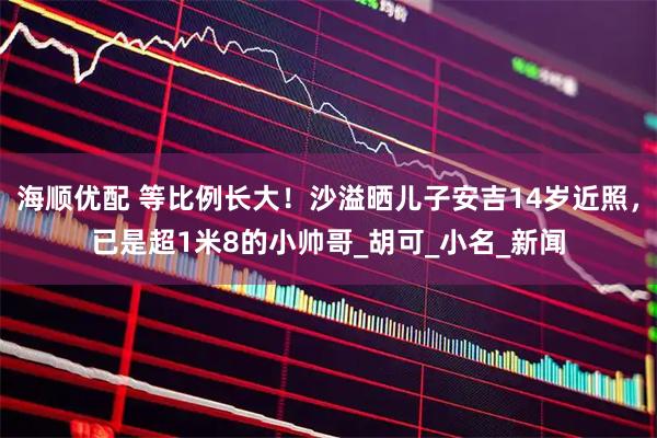 海顺优配 等比例长大！沙溢晒儿子安吉14岁近照，已是超1米8的小帅哥_胡可_小名_新闻