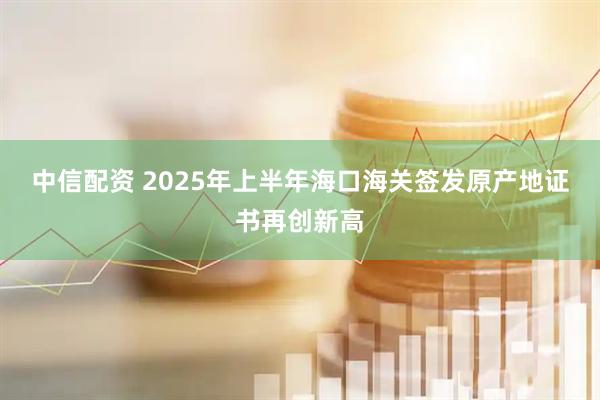 中信配资 2025年上半年海口海关签发原产地证书再创新高