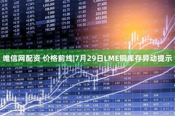 唯信网配资 价格前线|7月29日LME铜库存异动提示