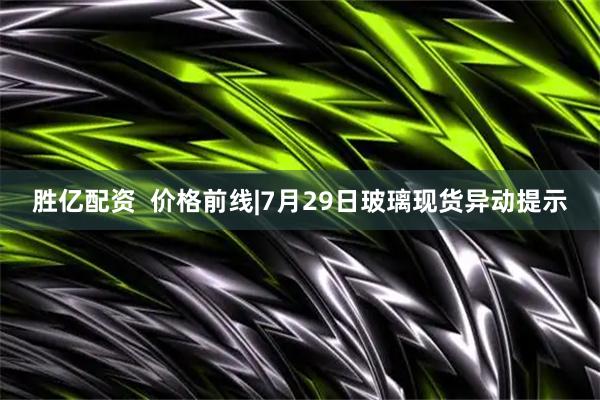 胜亿配资  价格前线|7月29日玻璃现货异动提示