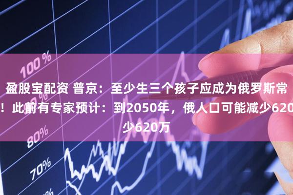 盈股宝配资 普京：至少生三个孩子应成为俄罗斯常态！此前有专家预计：到2050年，俄人口可能减少620万