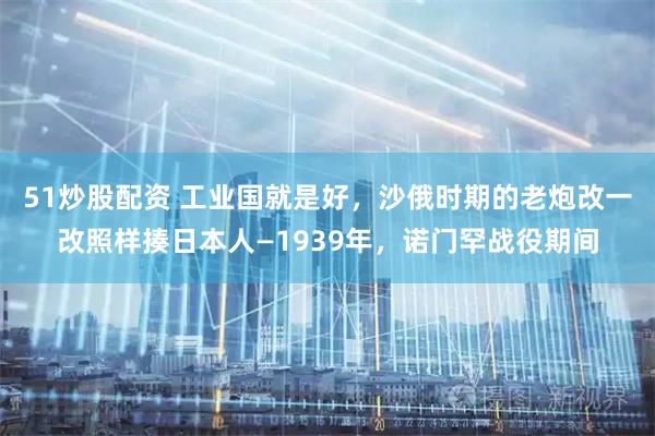 51炒股配资 工业国就是好，沙俄时期的老炮改一改照样揍日本人—1939年，诺门罕战役期间