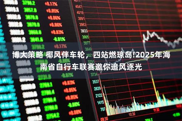 博大策略 椰风伴车轮，四站燃琼岛!2025年海南省自行车联赛邀你追风逐光