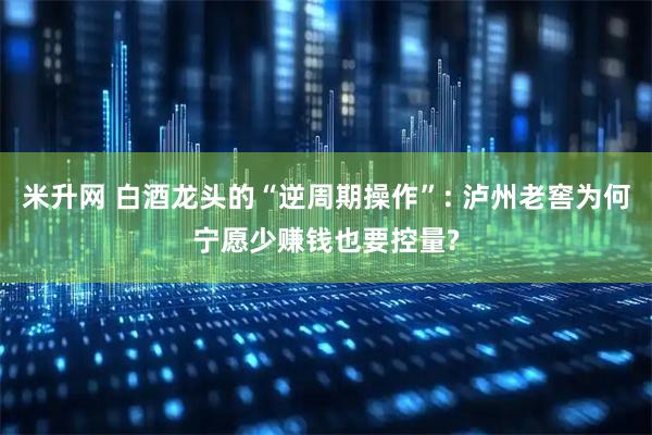 米升网 白酒龙头的“逆周期操作”: 泸州老窖为何宁愿少赚钱也要控量?