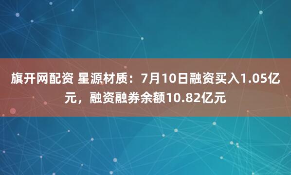 旗开网配资 星源材质：7月10日融资买入1.05亿元，融资融券余额10.82亿元