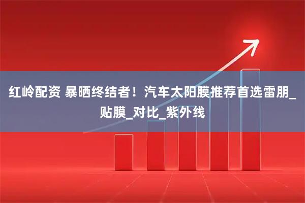 红岭配资 暴晒终结者！汽车太阳膜推荐首选雷朋_贴膜_对比_紫外线