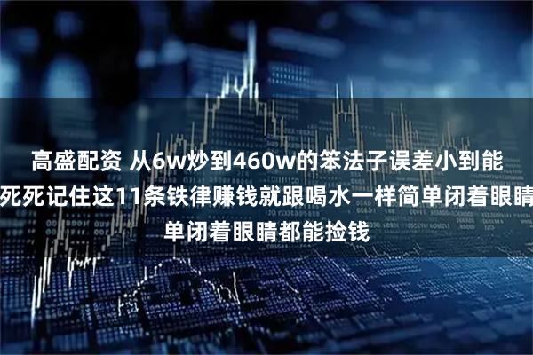 高盛配资 从6w炒到460w的笨法子误差小到能忽略不计死死记住这11条铁律赚钱就跟喝水一样简单闭着眼睛都能捡钱
