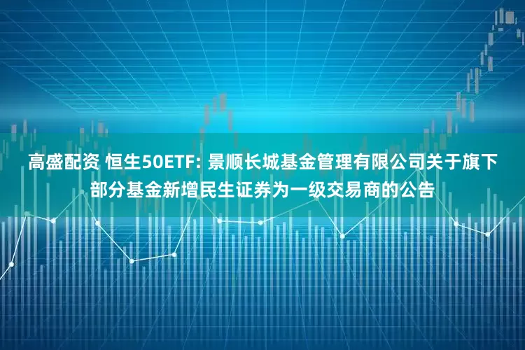 高盛配资 恒生50ETF: 景顺长城基金管理有限公司关于旗下部分基金新增民生证券为一级交易商的公告