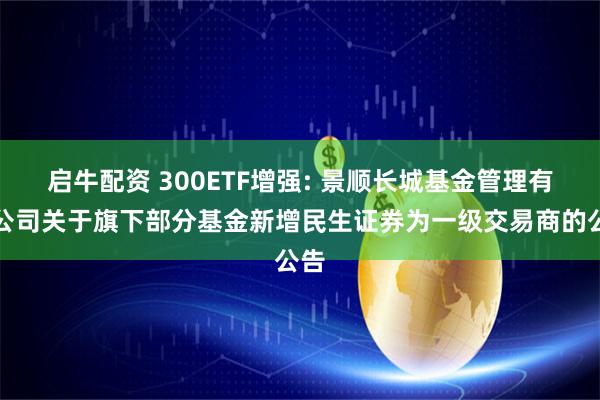 启牛配资 300ETF增强: 景顺长城基金管理有限公司关于旗下部分基金新增民生证券为一级交易商的公告