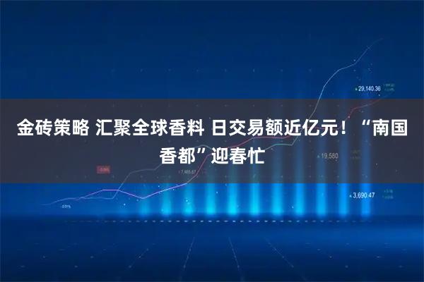 金砖策略 汇聚全球香料 日交易额近亿元！“南国香都”迎春忙