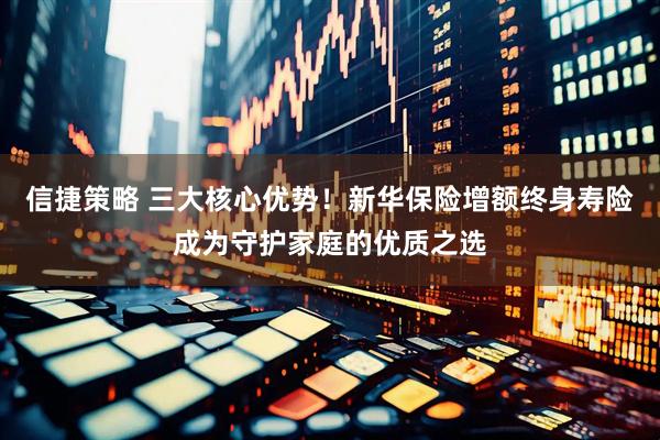 信捷策略 三大核心优势！新华保险增额终身寿险成为守护家庭的优质之选
