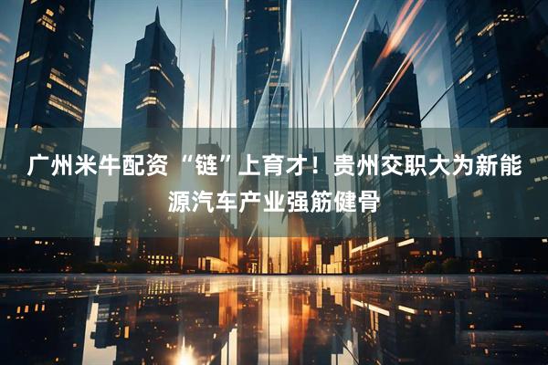 广州米牛配资 “链”上育才！贵州交职大为新能源汽车产业强筋健骨