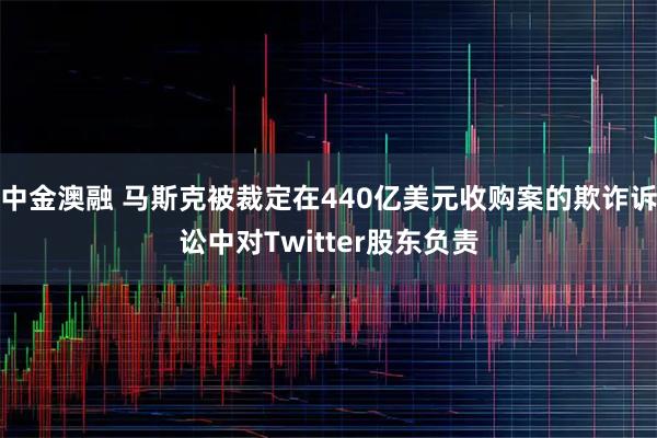 中金澳融 马斯克被裁定在440亿美元收购案的欺诈诉讼中对Twitter股东负责