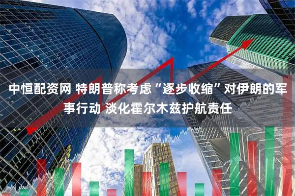 中恒配资网 特朗普称考虑“逐步收缩”对伊朗的军事行动 淡化霍尔木兹护航责任