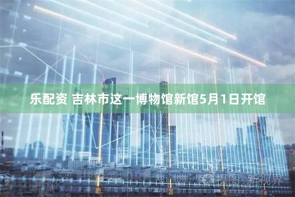 乐配资 吉林市这一博物馆新馆5月1日开馆