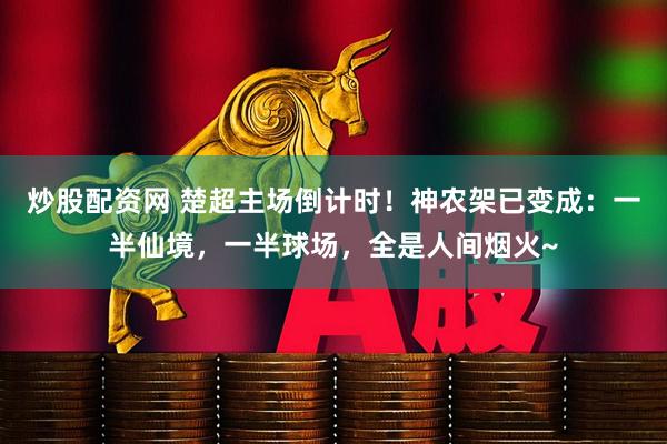 炒股配资网 楚超主场倒计时！神农架已变成：一半仙境，一半球场，全是人间烟火~